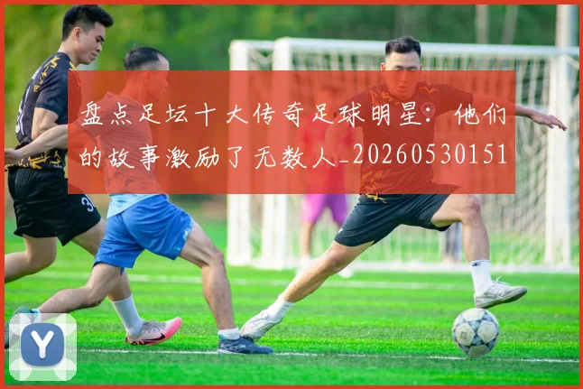 盘点足坛十大传奇足球明星:他们的故事激励了无数人_20260530151651