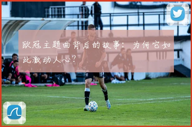 欧冠主题曲背后的故事:为何它如此激动人心?