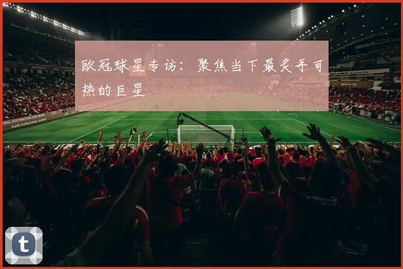 欧冠球星专访:聚焦当下最炙手可热的巨星