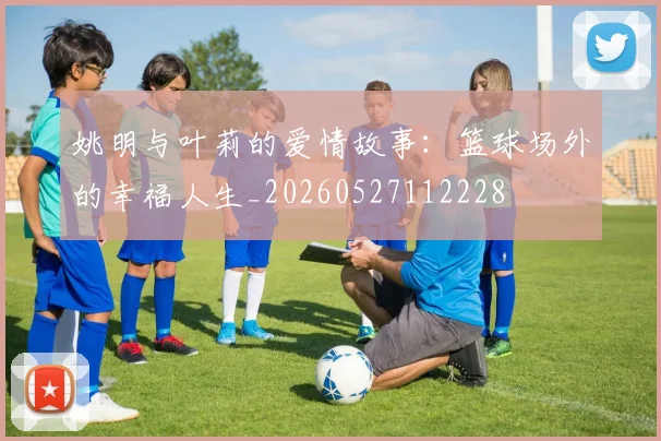姚明与叶莉的爱情故事:篮球场外的幸福人生_20260527112228