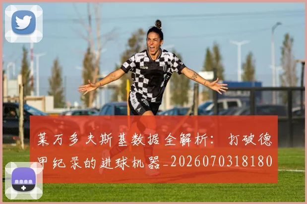 莱万多夫斯基数据全解析：打破德甲纪录的进球机器_20260703181804