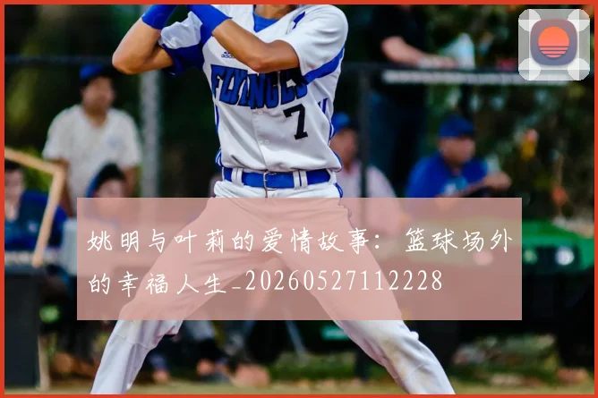 姚明与叶莉的爱情故事：篮球场外的幸福人生_20260527112228