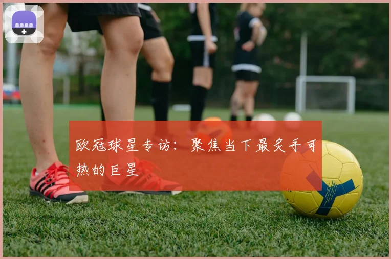 欧冠球星专访:聚焦当下最炙手可热的巨星