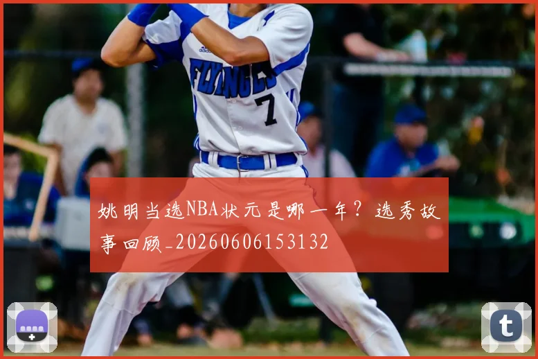 姚明当选NBA状元是哪一年?选秀故事回顾_20260606153132