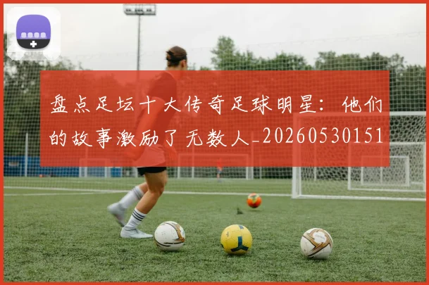盘点足坛十大传奇足球明星:他们的故事激励了无数人_20260530151651